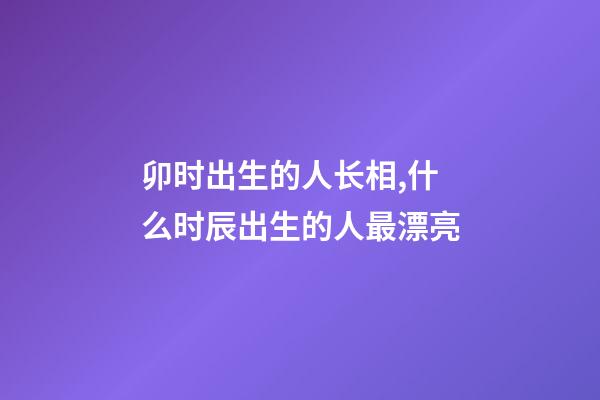 卯时出生的人长相,什么时辰出生的人最漂亮-第1张-观点-玄机派