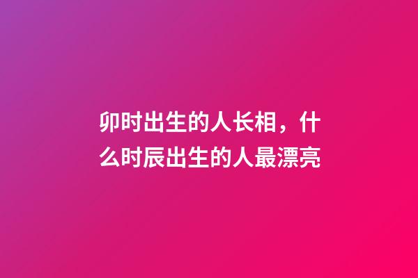 卯时出生的人长相，什么时辰出生的人最漂亮-第1张-观点-玄机派