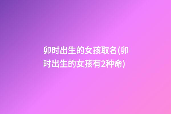 卯时出生的女孩取名(卯时出生的女孩有2种命)