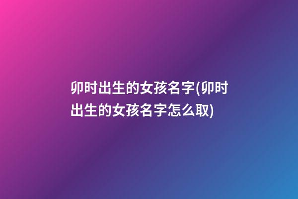 卯时出生的女孩名字(卯时出生的女孩名字怎么取)