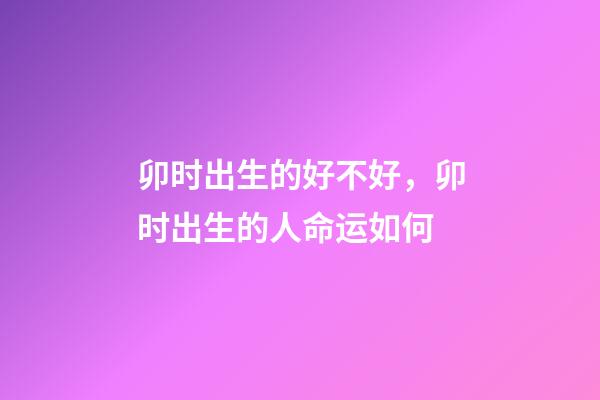 卯时出生的好不好，卯时出生的人命运如何