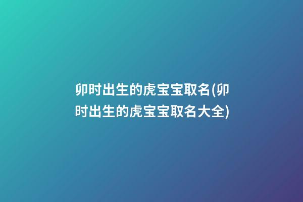 卯时出生的虎宝宝取名(卯时出生的虎宝宝取名大全)