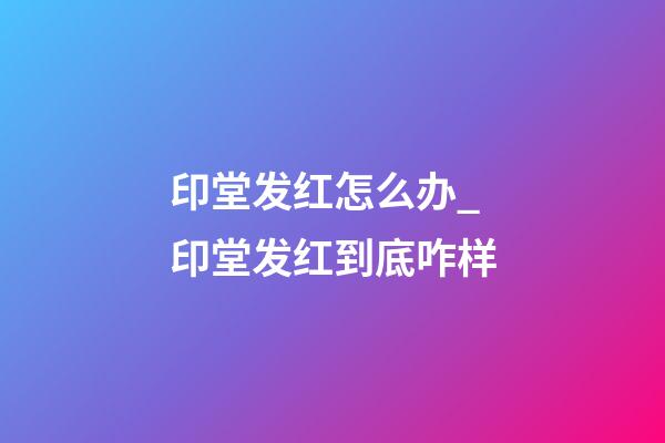 印堂发红怎么办_印堂发红到底咋样