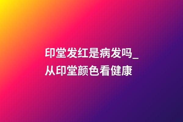 印堂发红是病发吗_从印堂颜色看健康