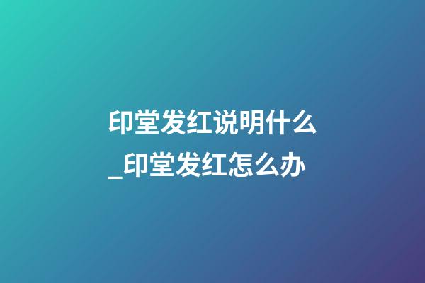 印堂发红说明什么_印堂发红怎么办
