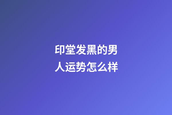 印堂发黑的男人运势怎么样