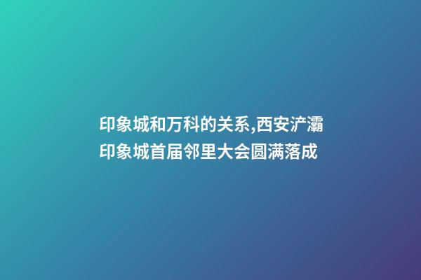 印象城和万科的关系,西安浐灞印象城首届邻里大会圆满落成-第1张-观点-玄机派