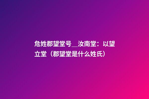 危姓郡望堂号＿汝南堂：以望立堂（郡望堂是什么姓氏）
