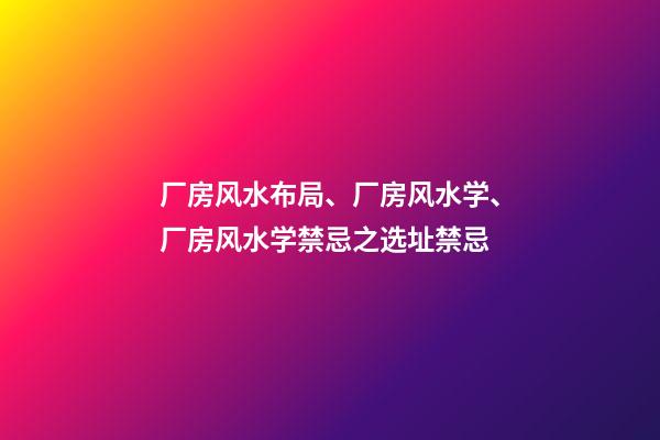 厂房风水布局、厂房风水学、厂房风水学禁忌之选址禁忌