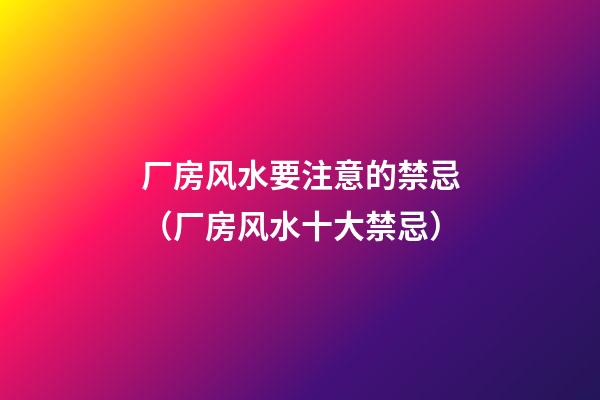 厂房风水要注意的禁忌（厂房风水十大禁忌）
