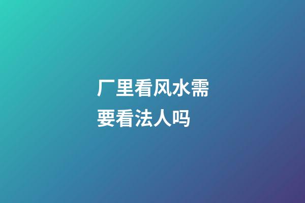 厂里看风水需要看法人吗