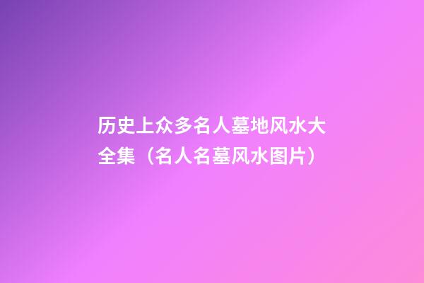 历史上众多名人墓地风水大全集（名人名墓风水图片）