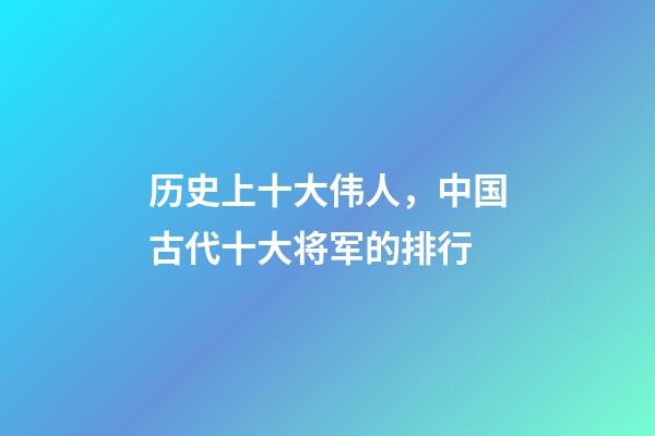 历史上十大伟人，中国古代十大将军的排行-第1张-观点-玄机派