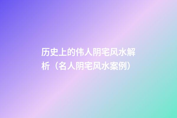 历史上的伟人阴宅风水解析（名人阴宅风水案例）