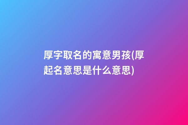 厚字取名的寓意男孩(厚起名意思是什么意思)