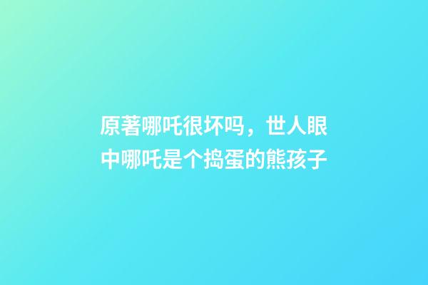 原著哪吒很坏吗，世人眼中哪吒是个捣蛋的熊孩子-第1张-观点-玄机派