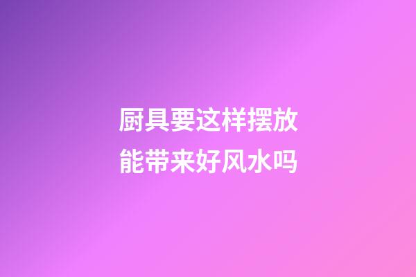 厨具要这样摆放能带来好风水吗