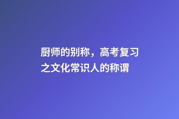 厨师的别称，高考复习之文化常识(一)人的称谓-第1张-观点-玄机派
