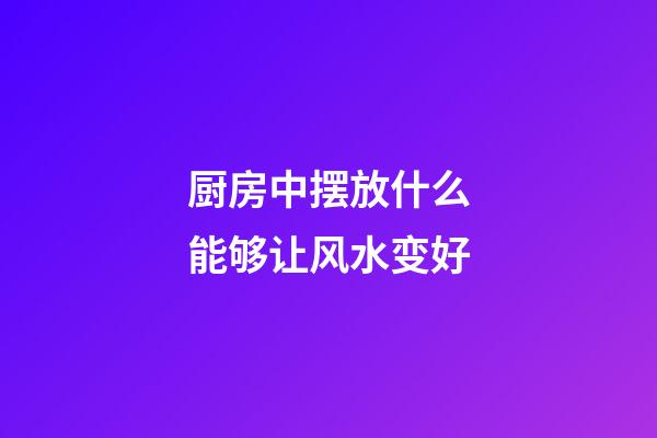 厨房中摆放什么能够让风水变好