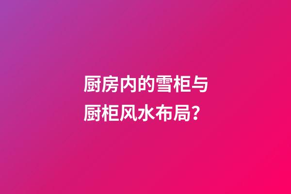 厨房内的雪柜与厨柜风水布局？