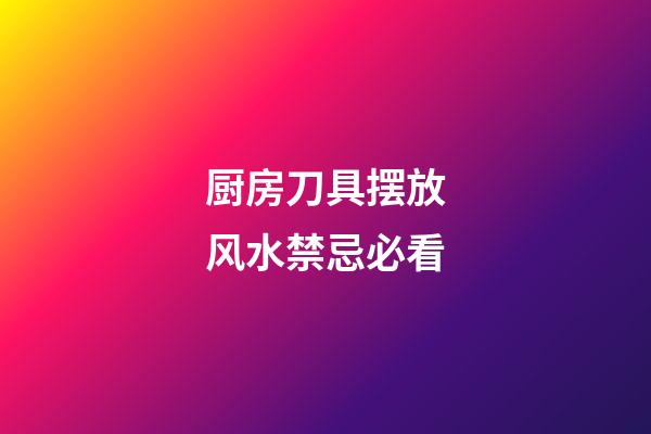 厨房刀具摆放风水禁忌必看