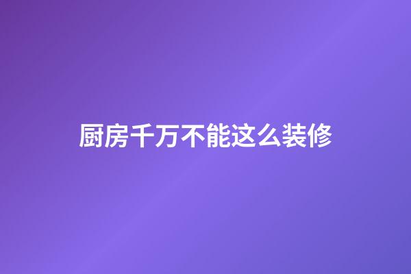 厨房千万不能这么装修