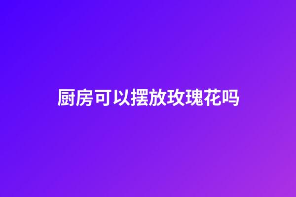 厨房可以摆放玫瑰花吗