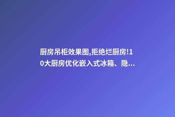 厨房吊柜效果图,拒绝烂厨房!10大厨房优化嵌入式冰箱、隐形壁柜-第1张-观点-玄机派