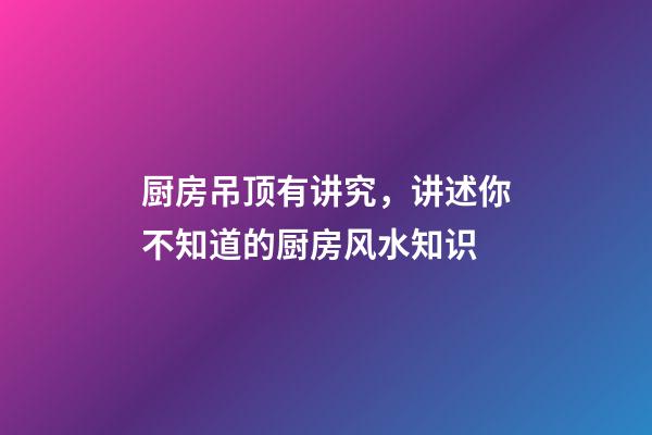 厨房吊顶有讲究，讲述你不知道的厨房风水知识