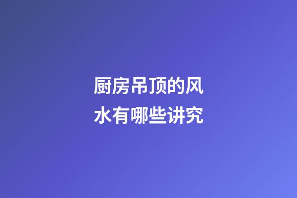 厨房吊顶的风水有哪些讲究