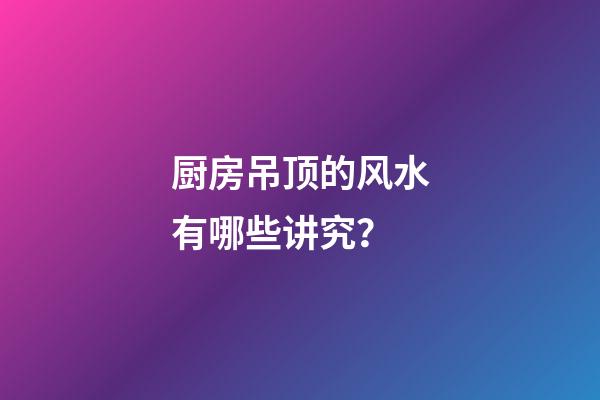 厨房吊顶的风水有哪些讲究？
