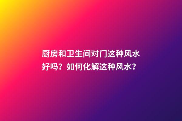 厨房和卫生间对门这种风水好吗？如何化解这种风水？