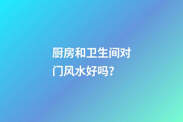 厨房和卫生间对门风水好吗？