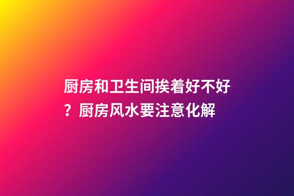 厨房和卫生间挨着好不好？厨房风水要注意化解
