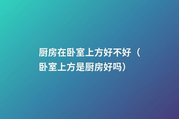 厨房在卧室上方好不好（卧室上方是厨房好吗）