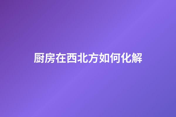 厨房在西北方如何化解