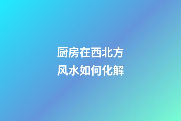 厨房在西北方风水如何化解