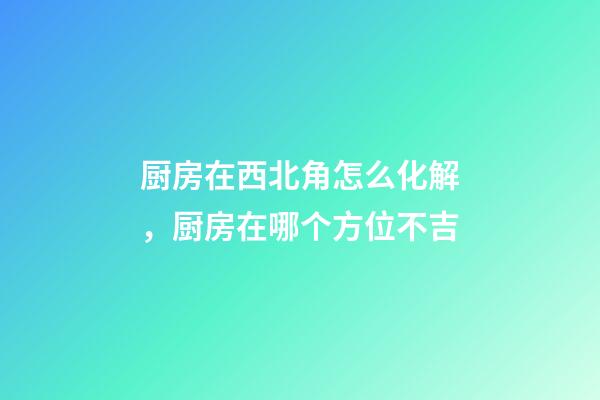 厨房在西北角怎么化解，厨房在哪个方位不吉