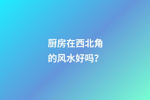 厨房在西北角的风水好吗？