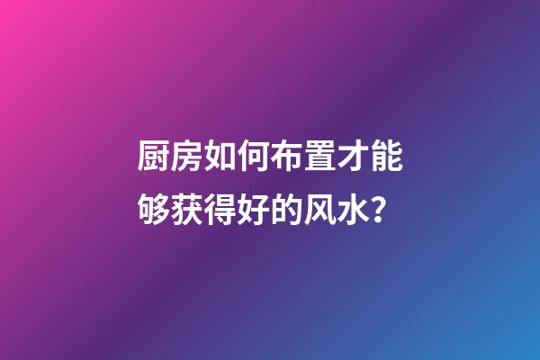 厨房如何布置才能够获得好的风水？