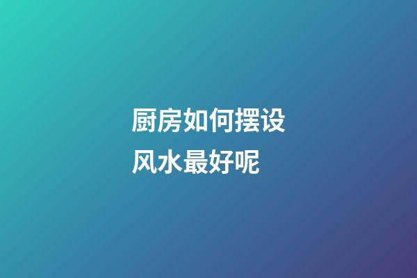 厨房如何摆设风水最好呢