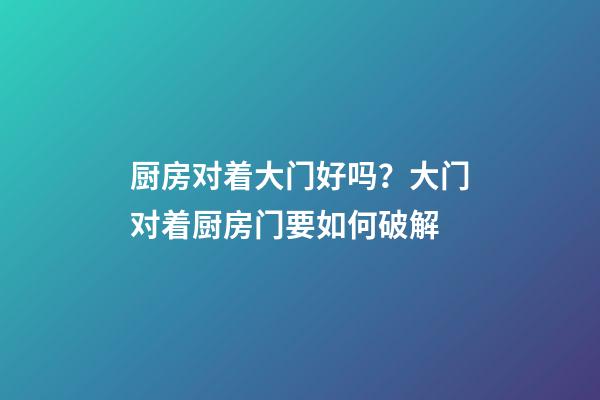 厨房对着大门好吗？大门对着厨房门要如何破解