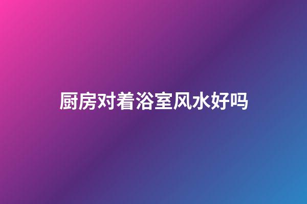 厨房对着浴室风水好吗