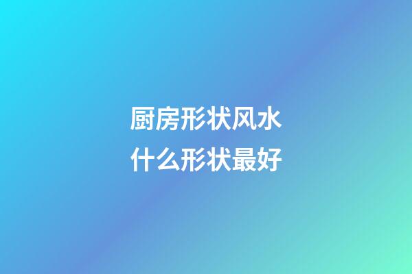 厨房形状风水什么形状最好