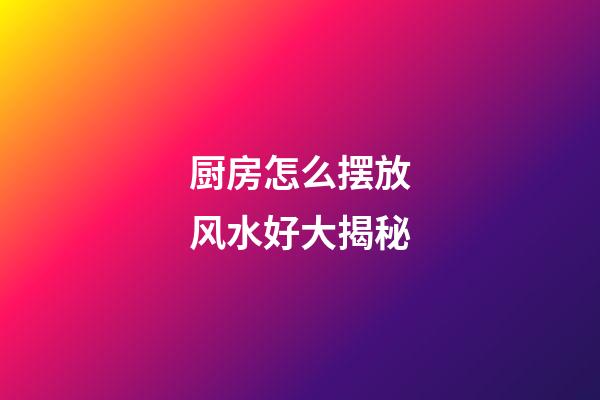 厨房怎么摆放风水好大揭秘