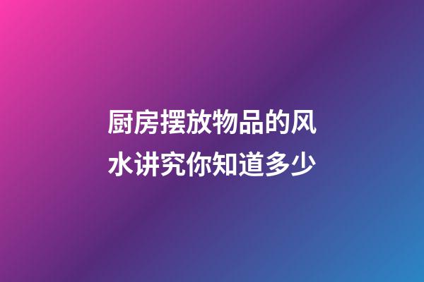厨房摆放物品的风水讲究你知道多少