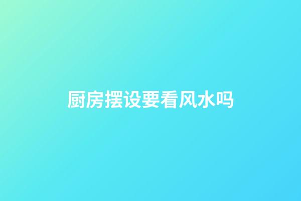 厨房摆设要看风水吗