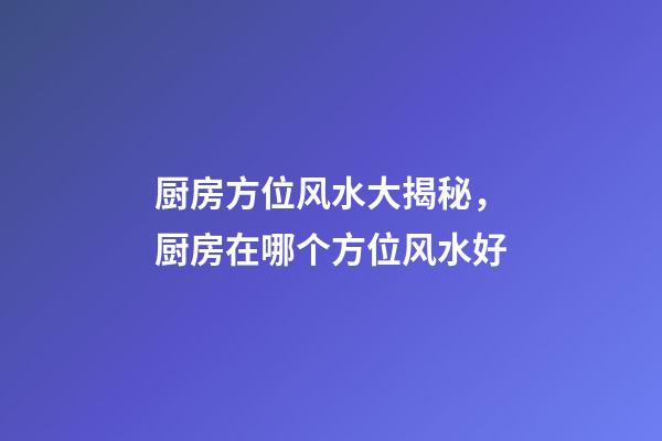 厨房方位风水大揭秘，厨房在哪个方位风水好