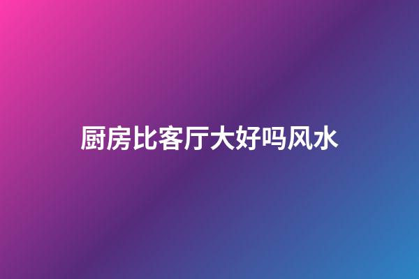 厨房比客厅大好吗风水