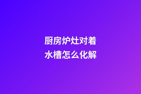 厨房炉灶对着水槽怎么化解
